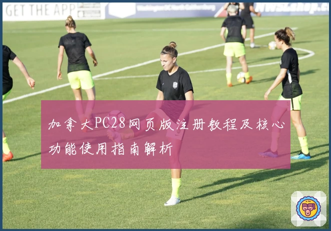 加拿大PC28网页版注册教程及核心功能使用指南解析