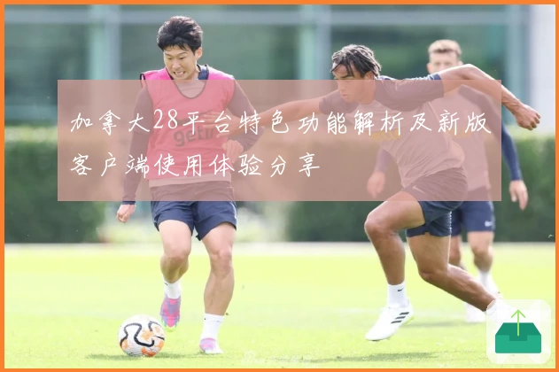 加拿大28平台特色功能解析及新版客户端使用体验分享
