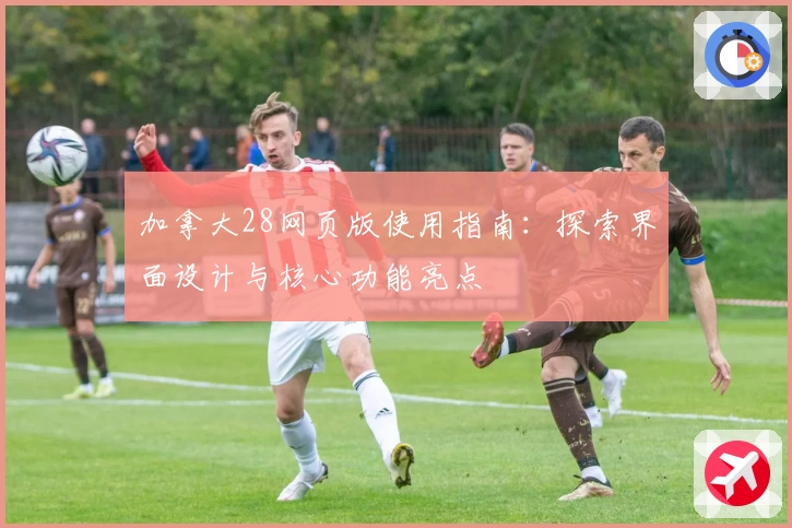 加拿大28网页版使用指南：探索界面设计与核心功能亮点