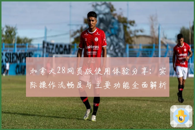 加拿大28网页版使用体验分享：实际操作流畅度与主要功能全面解析